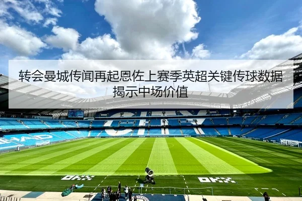 转会曼城传闻再起恩佐上赛季英超关键传球数据揭示中场价值